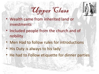 Upper Class
• Wealth came from inherited land or
investments
• Included people from the church and of
nobility
• Men Had to follow rules for introductions
• His Duty is always to his lady
• He had to Follow etiquette for dinner parties
 