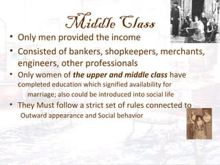 Middle Class
• Only men provided the income
• Consisted of bankers, shopkeepers, merchants,
engineers, other professionals
• Only women of the upper and middle class have
completed education which signified availability for
marriage; also could be introduced into social life
• They Must follow a strict set of rules connected to
Outward appearance and Social behavior
 
