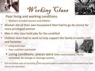 Working Class
Poor living and working conditions
– Workers included women and children
• Women did all their own housework then had to go do chores for
more privileged women
• Men in this class held jobs for the unskilled
• Children even had to work to help support the family in textile mills
and factories
– Long work days
– Poor nutrition and health
• Living conditions: places were Often overcrowded, Poorly
ventilated, No sewage or drainage systems
• Did not follow rules of courtship /Did not participate in social entertainment/Had very little
chance for education
 