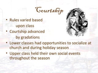 Courtship
• Rules varied based
upon class
• Courtship advanced
by gradations
• Lower classes had opportunities to socialize at
church and during holiday season
• Upper class held their own social events
throughout the season
 