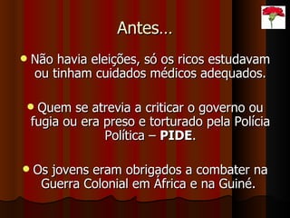 Antes… Não havia eleições, só os ricos estudavam ou tinham cuidados médicos adequados. Quem se atrevia a criticar o governo ou fugia ou era preso e torturado pela Polícia Política –  PIDE . Os jovens eram obrigados a combater na Guerra Colonial em África e na Guiné.  