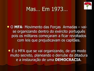 Mas… Em 1973… O  MFA - Movimento das Forças  Armadas – vai-se organizando dentro do exército português pois os militares começaram a ficar revoltados com leis que prejudicavam os capitães. É o MFA que se vai organizando, de um modo muito secreto, planeando o derrube da ditadura e a instauração de uma  DEMOCRACIA . 