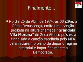 Finalmente… No dia 25 de Abril de 1974, às 00h29m, a Rádio Renascença, emite uma canção proibida na altura chamada  “Grândola Vila Morena”  de Zeca Afonso pois essa tinha sido a canção escolhida pelo MFA para iniciarem o plano de depor o regime ditatorial e impor finalmente a Democracia. 