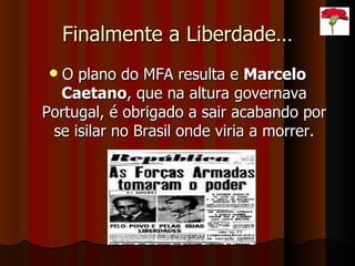 Finalmente a Liberdade… O plano do MFA resulta e  Marcelo Caetano , que na altura governava Portugal, é obrigado a sair acabando por se isilar no Brasil onde viria a morrer. 