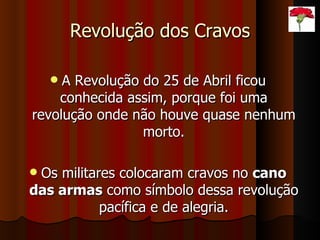 Revolução dos Cravos A Revolução do 25 de Abril ficou conhecida assim, porque foi uma revolução onde não houve quase nenhum morto. Os militares colocaram cravos no  cano das armas  como símbolo dessa revolução pacífica e de alegria. 