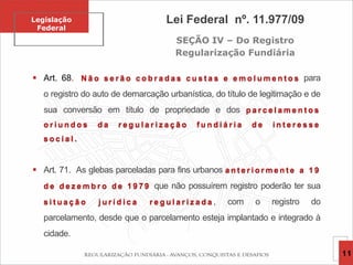 Legislação
Federal
Lei Federal nº. 11.977/09
SEÇÃO IV – Do Registro
Regularização Fundiária
 Art. 68. N ã o s e r ã o c o b r a d a s c u s t a s e e m o l u m e n t o s para
o registro do auto de demarcação urbanística, do título de legitimação e de
sua conversão em título de propriedade e dos p a r c e l a m e n t o s
o r i u n d o s d a r e g u l a r i z a ç ã o f u n d i á r i a d e i n t e r e s s e
s o c i a l .
 Art. 71. As glebas parceladas para fins urbanos a n t e r i o r m e n t e a 1 9
d e d e z e m b r o d e 1 9 7 9 que não possuírem registro poderão ter sua
s i t u a ç ã o j u r í d i c a r e g u l a r i z a d a , com o registro do
parcelamento, desde que o parcelamento esteja implantado e integrado à
cidade.
11
 