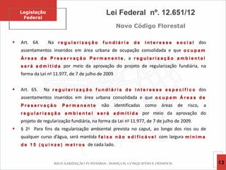  Art. 64. Na r e g u l a r i z a ç ã o f u n d i á r i a d e i n t e r e s s e s o c i a l dos
assentamentos inseridos em área urbana de ocupação consolidada e que o c u p a m
Á r e a s d e P r e s e r v a ç ã o P e r m a n e n t e , a r e g u l a r i z a ç ã o a m b i e n t a l
s e r á a d m i t i d a por meio da aprovação do projeto de regularização fundiária, na
forma da Lei no 11.977, de 7 de julho de 2009
 Art. 65. Na r e g u l a r i z a ç ã o f u n d i á r i a d e i n t e r e s s e e s p e c í f i c o dos
assentamentos inseridos em área urbana consolidada e que o c u p a m Á r e a s d e
P r e s e r v a ç ã o P e r m a n e n t e não identificadas como áreas de risco, a
r e g u l a r i z a ç ã o a m b i e n t a l s e r á a d m i t i d a por meio da aprovação do
projeto de regularização fundiária, na forma da Lei no 11.977, de 7 de julho de 2009.
 § 2o Para fins da regularização ambiental prevista no caput, ao longo dos rios ou de
qualquer curso d’água, será mantida f a i x a n ã o e d i f i c á v e l com largura m í n i m a
d e 1 5 ( q u i n z e ) m e t r o s de cada lado.
Legislação
Federal
12
Lei Federal nº. 12.651/12
Novo Código Florestal
 