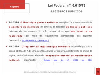 Lei Federal nº. 6.015/73
REGISTROS PÚBLICOS
 Art. 195-A. O M u n i c í p i o p o d e r á s o l i c i t a r ao registro de imóveis competente
a a b e r t u r a d e m a t r í c u l a de parte ou da totalidade d e i m ó v e i s p ú b l i c o s
oriundos de parcelamento do solo urbano, ainda que n ã o i n s c r i t o o u
r e g i s t r a d o , por meio de requerimento acompanhado dos seguintes
documentos: (Incluído pela Lei nº 12.424, de 2011)
 Art. 288-A. O r e g i s t r o d a r e g u l a r i z a ç ã o f u n d i á r i a urbana de que trata a
Lei no 11.977, de 7 de julho de 2009, deverá ser requerido diretamente ao Oficial do
registro de imóveis e será efetivado i n d e p e n d e n t e m e n t e d e m a n i f e s t a ç ã o
j u d i c i a l , importando: (Incluído pela Lei nº 12.424, de 2011)
Registro
13
 