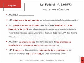 Lei Federal nº. 6.015/73
REGISTROS PÚBLICOS
 Art. 288-A. ...............................
 § 4º I n d e p e n d e d a a p r o v a ç ã o de projeto de regularização fundiária o registro:
 II - do p a r c e l a m e n t o d e g l e b a s para fins urbanos a n t e r i o r a 1 9 d e
d e z e m b r o d e 1 9 7 9 que não possuir registro, desde que o parcelamento esteja
implantado e integrado à cidade, nos termos do art. 71 da Lei no 11.977, de 7 de julho
de 2009.
 Art. 288-F. O p a r c e l a m e n t o decorrente de projeto de r e g u l a r i z a ç ã o
f u n d i á r i a d e i n t e r e s s e s o c i a l . . . . . . . . . . . . . . . . . . . . . . .
 § 3º O r e g i s t r o do parcelamento i n d e p e n d e d o a t e n d i m e n t o aos
requisitos constantes da L e i n º 6 . 7 6 6 , de 19 de dezembro de 1979. (
Registro
14
 