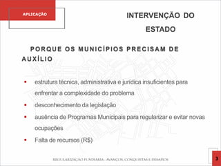 POR QU E OS MU N IC ÍPIOS PR EC ISA M D E
A U XÍLIO
 estrutura técnica, administrativa e jurídica insuficientes para
enfrentar a complexidade do problema
 desconhecimento da legislação
 ausência de Programas Municipais para regularizar e evitar novas
ocupações
 Falta de recursos (R$)
INTERVENÇÃO DO
ESTADO
APLICAÇÃO
3
 