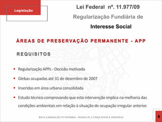 Á R EA S D E PR ESERVA Ç Ã O PER MA N EN TE - A PP
R EQU ISITOS
 Regularização APPs - Decisão motivada
 Glebas ocupadas até 31 de dezembro de 2007
 Inseridas em área urbana consolidada
 Estudo técnico comprovando que esta intervenção implica na melhoria das
condições ambientais em relação à situação de ocupação irregular anterior.
Lei Federal nº. 11.977/09
Regularização Fundiária de
Interesse Social
Legislação
8
 