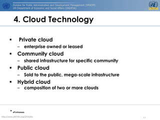 4. Cloud Technology

             Private cloud
             – enterprise owned or leased
            Community cloud
             – shared infrastructure for specific community
            Public cloud
             – Sold to the public, mega-scale infrastructure
            Hybrid cloud
             – composition of two or more clouds




       * eFortresses
http://www.UNPAN.org/DPADM/
                                                               11
 