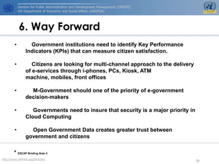 6. Way Forward
       •        Government institutions need to identify Key Performance
              Indicators (KPIs) that can measure citizen satisfaction.

       •         Citizens are looking for multi-channel approach to the delivery
              of e-services through i-phones, PCs, Kiosk, ATM
              machine, mobiles, front offices

       •        M-Government should one of the priority of e-government
              decision-makers

       •         Governments need to insure that security is a major priority in
              Cloud Computing

       •        Open Government Data creates greater trust between
              government and citizens

       * ESCAP Briefing Note 3
http://www.UNPAN.org/DPADM/
                                                                                   20
 