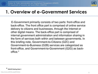 1. Overview of e-Government Services

              E-Government primarily consists of two parts: front-office and
             back-office. The front office part is comprised of online service
             delivery to citizens and businesses, through the Internet or
             other digital means. The back-office part is comprised of
             internal government administration and information sharing in
             the form of services both within and between governments. In
             this briefing note, Government-to-Citizens (G2C) and
             Government-to-Business (G2B) services are categorized as
             front-office, and Government-to-Government (G2G) as back-
             office.*




       * ESCAP Briefing Note 3
http://www.UNPAN.org/DPADM/
                                                                                 3
 