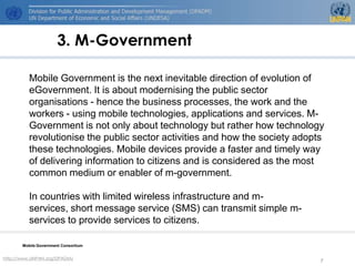 3. M-Government

          Mobile Government is the next inevitable direction of evolution of
          eGovernment. It is about modernising the public sector
          organisations - hence the business processes, the work and the
          workers - using mobile technologies, applications and services. M-
          Government is not only about technology but rather how technology
          revolutionise the public sector activities and how the society adopts
          these technologies. Mobile devices provide a faster and timely way
          of delivering information to citizens and is considered as the most
          common medium or enabler of m-government.

          In countries with limited wireless infrastructure and m-
          services, short message service (SMS) can transmit simple m-
          services to provide services to citizens.

       Mobile Government Consortium


http://www.UNPAN.org/DPADM/
                                                                              7
 