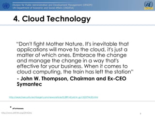 4. Cloud Technology


             “Don't fight Mother Nature. It's inevitable that
             applications will move to the cloud, it's just a
             matter of which ones. Embrace the change
             and manage the change in a way that's
             effective for your business. When it comes to
             cloud computing, the train has left the station”
             - John W. Thompson, Chairman and Ex-CEO
             Symantec

      http://searchsecurity.techtarget.com/news/article/0,289142,sid14_gci1523794,00.html




       * eFortresses
http://www.UNPAN.org/DPADM/
                                                                                            9
 