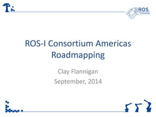 ROS-I Consortium Americas 
Roadmapping 
Clay Flannigan 
September, 2014 
 