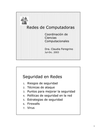 Redes de Computadoras
                Coordinación de
                Ciencias
                Computacionales

                Dra. Claudia Feregrino
                Jul-Dic. 2003




Seguridad en Redes
1.   Riesgos de seguridad
2.   Técnicas de ataque
3.   Puntos para mejorar la seguridad
4.   Políticas de seguridad en la red
5.   Estrategias de seguridad
6.   Firewalls
7.   Virus




                                         1
 