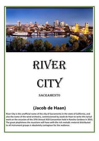 River
City
SACRAMENTO
(Jacob de Haan)
River City is the unofficial name of the city of Sacramento in the state of California, and
also the name of the wind orchestra, commissioned by Jacob de Haan to write this lyrical
work on the occasion of the 37th Annual ACB Convention held in Rancho Cordova in 2015.
The great playfulness the musicians will have with the rich melodic material distributed
to all instrument groups is absolutely contagious for the audience.
 