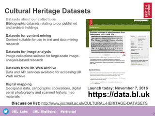 3
@BL_Labs @BL_DigiSchol #bldigital
Cultural Heritage Datasets
Datasets about our collections
Bibliographic datasets relating to our published
and archival holdings
Datasets for content mining
Content suitable for use in text and data mining
research
Datasets for image analysis
Image collections suitable for large-scale image-
analysis-based research
Datasets from UK Web Archive
Data and API services available for accessing UK
Web Archive
Digital mapping
Geospatial data, cartographic applications, digital
aerial photography and scanned historic map
materials https://data.bl.uk
Launch today: November 7, 2016
Discussion list: http://www.jiscmail.ac.uk/CULTURAL-HERITAGE-DATASETS
 