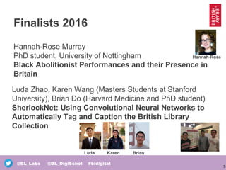 5
@BL_Labs @BL_DigiSchol #bldigital
Finalists 2016
Hannah-Rose Murray
PhD student, University of Nottingham
Black Abolitionist Performances and their Presence in
Britain
Luda Karen Brian
Hannah-Rose
Luda Zhao, Karen Wang (Masters Students at Stanford
University), Brian Do (Harvard Medicine and PhD student)
SherlockNet: Using Convolutional Neural Networks to
Automatically Tag and Caption the British Library
Collection
 