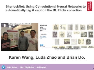 8
@BL_Labs @BL_DigiSchol #bldigital
SherlockNet: Using Convolutional Neural Networks to
automatically tag & caption the BL Flickr collection
Karen Wang, Luda Zhao and Brian Do.
 