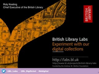 1
@BL_Labs @BL_DigiSchol #bldigital
http://www.bl.uk/projects/british-library-labs
Funded by the Andrew W. Mellon Foundation
Roly Keating
Chief Executive of the British Library
 