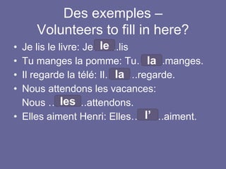 Des exemples –
Volunteers to fill in here?
• Je lis le livre: Je……..lis
• Tu manges la pomme: Tu……...manges.
• Il regarde la télé: Il……….regarde.
• Nous attendons les vacances:
Nous …..…….attendons.
• Elles aiment Henri: Elles……….aiment.
le
la
la
les
l’
 