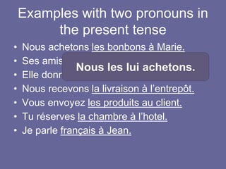 Examples with two pronouns in
the present tense
• Nous achetons les bonbons à Marie.
• Ses amis racontent l’histoire à Murielle.
• Elle donne le message à Franck.
• Nous recevons la livraison à l’entrepôt.
• Vous envoyez les produits au client.
• Tu réserves la chambre à l’hotel.
• Je parle français à Jean.
Nous les lui achetons.
 