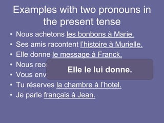 Examples with two pronouns in
the present tense
• Nous achetons les bonbons à Marie.
• Ses amis racontent l’histoire à Murielle.
• Elle donne le message à Franck.
• Nous recevons la livraison à l’entrepôt.
• Vous envoyez les produits au client.
• Tu réserves la chambre à l’hotel.
• Je parle français à Jean.
Elle le lui donne.
 