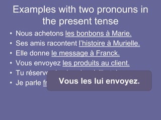 Examples with two pronouns in
the present tense
• Nous achetons les bonbons à Marie.
• Ses amis racontent l’histoire à Murielle.
• Elle donne le message à Franck.
• Vous envoyez les produits au client.
• Tu réserves la chambre à l’hotel.
• Je parle français à Jean.Vous les lui envoyez.
 