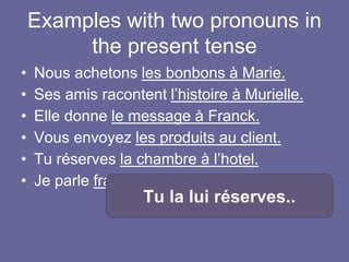 Examples with two pronouns in
the present tense
• Nous achetons les bonbons à Marie.
• Ses amis racontent l’histoire à Murielle.
• Elle donne le message à Franck.
• Vous envoyez les produits au client.
• Tu réserves la chambre à l’hotel.
• Je parle français à Jean.
Tu la lui réserves..
 