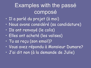 Examples with the passé
composé
• Il a parlé du projet (à moi)
• Nous avons considéré (sa candidature)
• Ils ont renvoyé (le colis)
• Elles ont acheté (les valises)
• Tu as reçu (son email)?
• Vous avez répondu à Monsieur Dumare?
• J’ai dit non (à la demande de Julie)
 