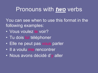 Pronouns with two verbs
You can see when to use this format in the
following examples:
• Vous voulez le voir?
• Tu dois lui téléphoner
• Elle ne peut pas vous parler
• Il a voulu me rencontrer
• Nous avons décidé d’y aller
 