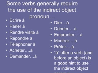 Some verbs generally require
the use of the indirect object
pronoun…
• Écrire à
• Parler à
• Rendre visite à
• Répondre à
• Téléphoner à
• Acheter….à
• Demander…à
• Dire…à
• Donner….à
• Emprunter….à
• Montrer….à
• Prêter….à
• “à” after a verb (and
before an object) is
a good hint to use
the indirect object
 