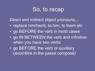 So, to recap
Direct and indirect object pronouns…
• replace him/her/it, to him, to them etc
• go BEFORE the verb in most cases
• go IN BETWEEN the verb and infinitive
when you have two verbs
• go BEFORE the verb or auxiliary
(avoir/être in the passé composé)
 
