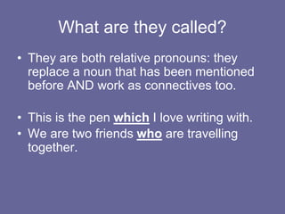What are they called?
• They are both relative pronouns: they
replace a noun that has been mentioned
before AND work as connectives too.
• This is the pen which I love writing with.
• We are two friends who are travelling
together.
 