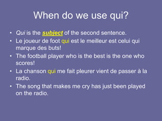 When do we use qui?
• Qui is the subject of the second sentence.
• Le joueur de foot qui est le meilleur est celui qui
marque des buts!
• The football player who is the best is the one who
scores!
• La chanson qui me fait pleurer vient de passer à la
radio.
• The song that makes me cry has just been played
on the radio.
 
