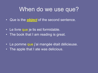 When do we use que?
• Que is the object of the second sentence.
• Le livre que je lis est formidable.
• The book that I am reading is great.
• La pomme que j’ai mangée était délicieuse.
• The apple that I ate was delicious.
 