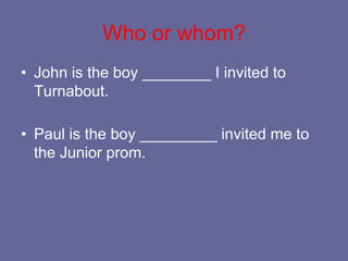 Who or whom?
• John is the boy ________ I invited to
Turnabout.
• Paul is the boy _________ invited me to
the Junior prom.
 