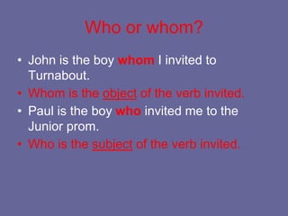 Who or whom?
• John is the boy whom I invited to
Turnabout.
• Whom is the object of the verb invited.
• Paul is the boy who invited me to the
Junior prom.
• Who is the subject of the verb invited.
 