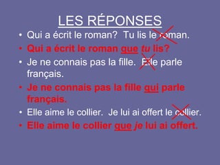LES RÉPONSES
• Qui a écrit le roman? Tu lis le roman.
• Qui a écrit le roman que tu lis?
• Je ne connais pas la fille. Elle parle
français.
• Je ne connais pas la fille qui parle
français.
• Elle aime le collier. Je lui ai offert le collier.
• Elle aime le collier que je lui ai offert.
 