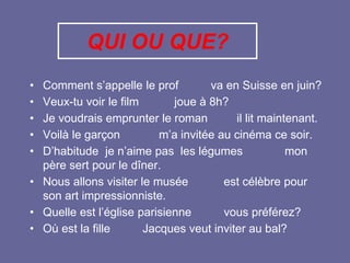 QUI OU QUE?
• Comment s’appelle le prof va en Suisse en juin?
• Veux-tu voir le film joue à 8h?
• Je voudrais emprunter le roman il lit maintenant.
• Voilà le garçon m’a invitée au cinéma ce soir.
• D’habitude je n’aime pas les légumes mon
père sert pour le dîner.
• Nous allons visiter le musée est célèbre pour
son art impressionniste.
• Quelle est l’église parisienne vous préférez?
• Où est la fille Jacques veut inviter au bal?
 