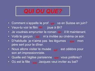 QUI OU QUE?
• Comment s’appelle le prof va en Suisse en juin?
• Veux-tu voir le film joue à 8h?
• Je voudrais emprunter le roman il lit maintenant.
• Voilà le garçon m’a invitée au cinéma ce soir.
• D’habitude je n’aime pas les légumes mon
père sert pour le dîner.
• Nous allons visiter le musée est célèbre pour
son art impressionniste.
• Quelle est l’église parisienne vous préférez?
• Où est la fille Jacques veut inviter au bal?
qui
qui
qu’
qui
que
qui
que
que
 