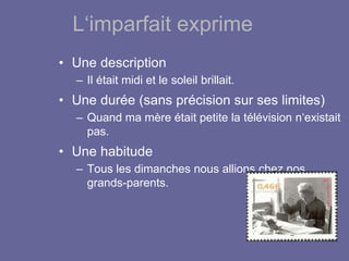 L‘imparfait exprime
• Une description
– Il était midi et le soleil brillait.
• Une durée (sans précision sur ses limites)
– Quand ma mère était petite la télévision n‘existait
pas.
• Une habitude
– Tous les dimanches nous allions chez nos
grands-parents.
 