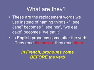 What are they?
• These are the replacement words we
use instead of naming things - “I see
Jane” becomes “I see her”, “we eat
cake” becomes “we eat it”
• In English pronouns come after the verb
- They read the books/ they read them
In French, pronouns come
BEFORE the verb
 
