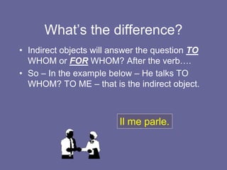 What’s the difference?
• Indirect objects will answer the question TO
WHOM or FOR WHOM? After the verb….
• So – In the example below – He talks TO
WHOM? TO ME – that is the indirect object.
Il me parle.
 