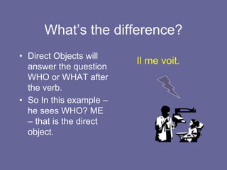 What’s the difference?
• Direct Objects will
answer the question
WHO or WHAT after
the verb.
• So In this example –
he sees WHO? ME
– that is the direct
object.
Il me voit.
 
