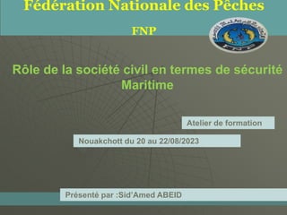 Rôle de la société civil en termes de sécurité
Maritime
Fédération Nationale des Pêches
FNP
Nouakchott du 20 au 22/08/2023
Présenté par :Sid’Amed ABEID
Atelier de formation
 