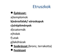 Etruszkok
Építészet:
a)templomok
b)városfalak/ városkapuk
c)sírépítmények
d)csatornák
e)hidak
f)utak
g)lakóházak
Szobrászat (bronz, terrakotta)
Festészet
 